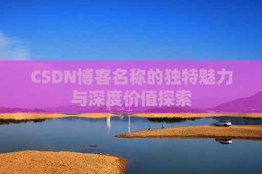 CSDN博客名称的独特魅力与深度价值探索 CSDN博客名称的独特魅力与深度价值探索